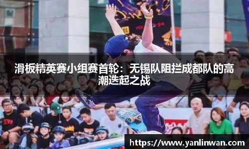 滑板精英赛小组赛首轮：无锡队阻拦成都队的高潮迭起之战