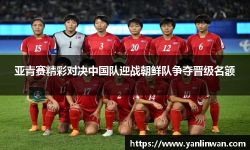 亚青赛精彩对决中国队迎战朝鲜队争夺晋级名额